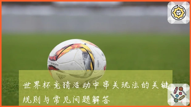 世界杯竞猜活动中串关玩法的关键规则与常见问题解答